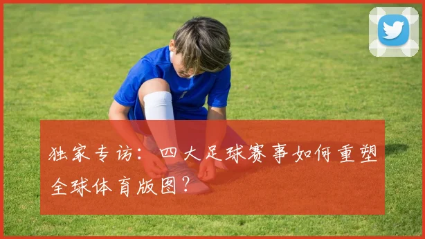 独家专访:四大足球赛事如何重塑全球体育版图?