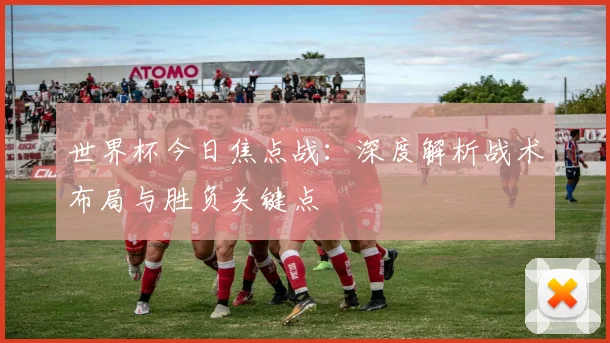 世界杯今日焦点战:深度解析战术布局与胜负关键点