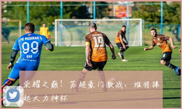 荣耀之巅!苏超豪门激战,谁将捧起大力神杯