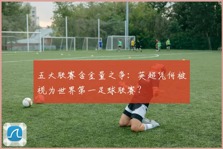 五大联赛含金量之争:英超凭何被视为世界第一足球联赛?