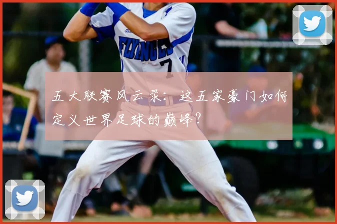 五大联赛风云录：这五家豪门如何定义世界足球的巅峰？