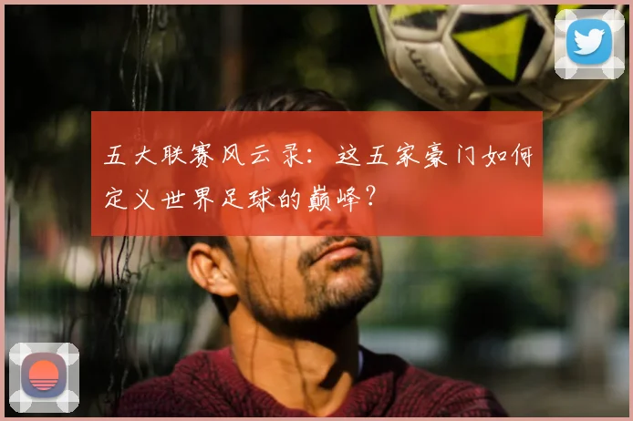 五大联赛风云录:这五家豪门如何定义世界足球的巅峰?