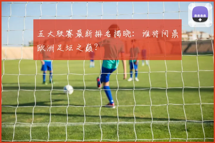 五大联赛最新排名揭晓:谁将问鼎欧洲足坛之巅?